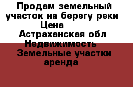 Продам земельный участок на берегу реки › Цена ­ 450 - Астраханская обл. Недвижимость » Земельные участки аренда   